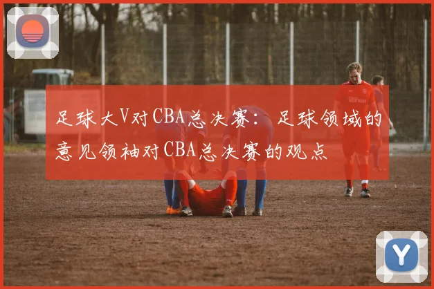 足球大V对CBA总决赛：足球领域的意见领袖对CBA总决赛的观点